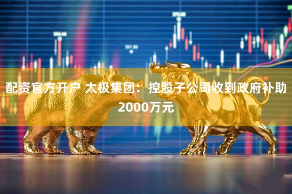 配资官方开户 太极集团：控股子公司收到政府补助2000万元