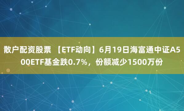 散户配资股票 【ETF动向】6月19日海富通中证A500ETF基金跌0.7%，份额减少1500万份