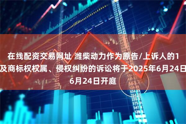 在线配资交易网址 潍柴动力作为原告/上诉人的1起涉及商标权权属、侵权纠纷的诉讼将于2025年6月24日开庭