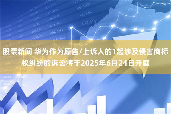 股票新闻 华为作为原告/上诉人的1起涉及侵害商标权纠纷的诉讼将于2025年6月24日开庭