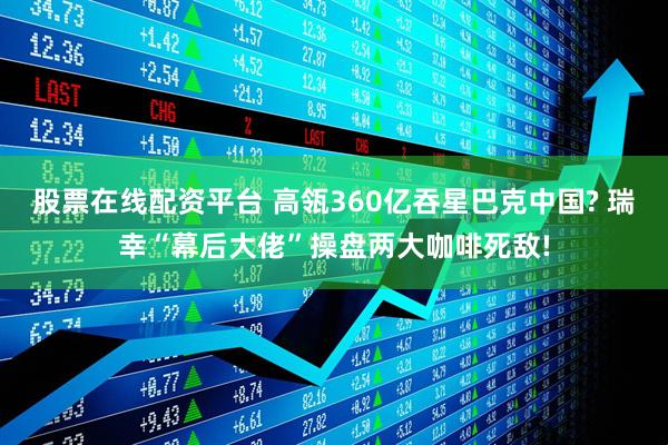 股票在线配资平台 高瓴360亿吞星巴克中国? 瑞幸“幕后大佬”操盘两大咖啡死敌!