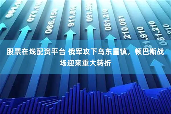 股票在线配资平台 俄军攻下乌东重镇，顿巴斯战场迎来重大转折