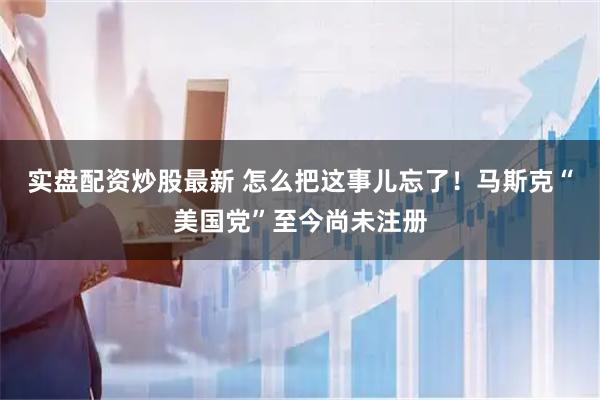 实盘配资炒股最新 怎么把这事儿忘了！马斯克“美国党”至今尚未注册