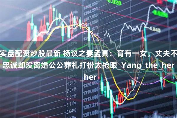 实盘配资炒股最新 杨议之妻孟真：育有一女，丈夫不忠诚却没离婚公公葬礼打扮太抢眼_Yang_the_her