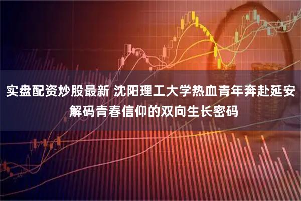 实盘配资炒股最新 沈阳理工大学热血青年奔赴延安  解码青春信仰的双向生长密码