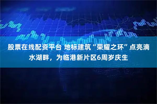 股票在线配资平台 地标建筑“荣耀之环”点亮滴水湖畔，为临港新片区6周岁庆生