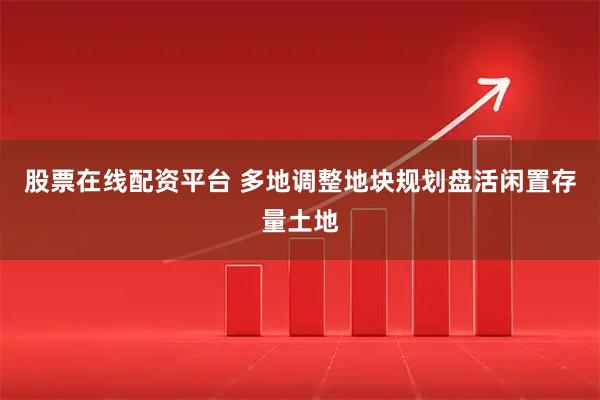股票在线配资平台 多地调整地块规划盘活闲置存量土地