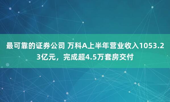 最可靠的证券公司 万科A上半年营业收入1053.23亿元，完成超4.5万套房交付