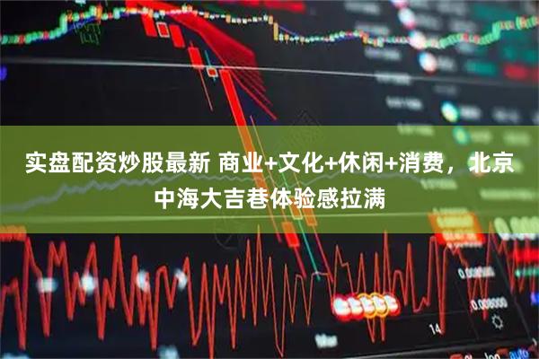 实盘配资炒股最新 商业+文化+休闲+消费，北京中海大吉巷体验感拉满