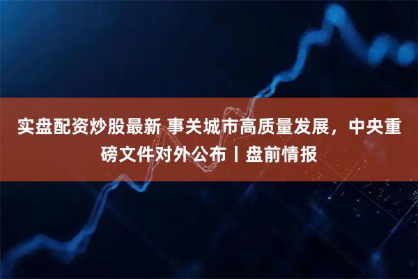 实盘配资炒股最新 事关城市高质量发展，中央重磅文件对外公布丨盘前情报