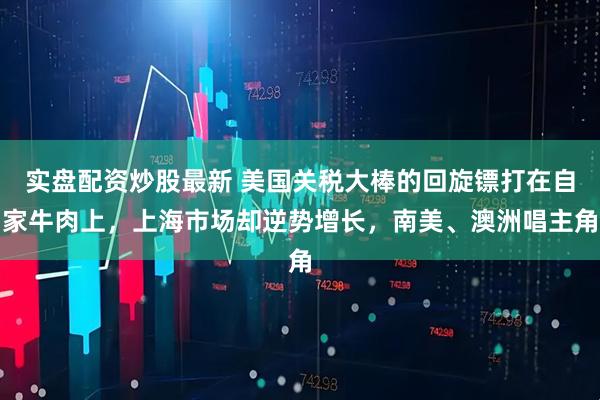 实盘配资炒股最新 美国关税大棒的回旋镖打在自家牛肉上，上海市场却逆势增长，南美、澳洲唱主角