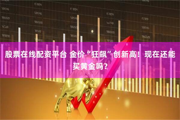 股票在线配资平台 金价“狂飙”创新高！现在还能买黄金吗？