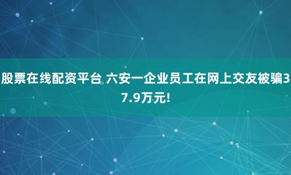 股票在线配资平台 六安一企业员工在网上交友被骗37.9万元!