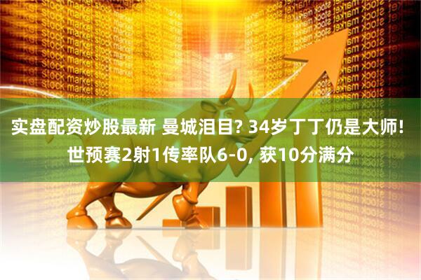 实盘配资炒股最新 曼城泪目? 34岁丁丁仍是大师! 世预赛2射1传率队6-0, 获10分满分