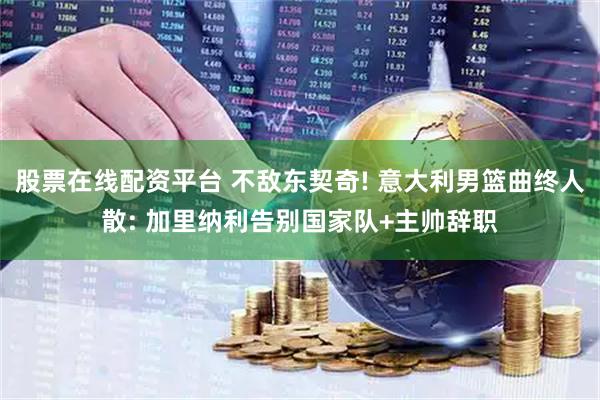 股票在线配资平台 不敌东契奇! 意大利男篮曲终人散: 加里纳利告别国家队+主帅辞职