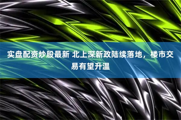 实盘配资炒股最新 北上深新政陆续落地，楼市交易有望升温