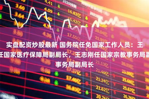 实盘配资炒股最新 国务院任免国家工作人员：王文君任国家医疗保障局副局长，王志刚任国家宗教事务局副局长