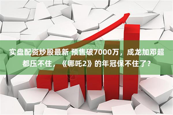 实盘配资炒股最新 预售破7000万，成龙加邓超都压不住，《哪吒2》的年冠保不住了？