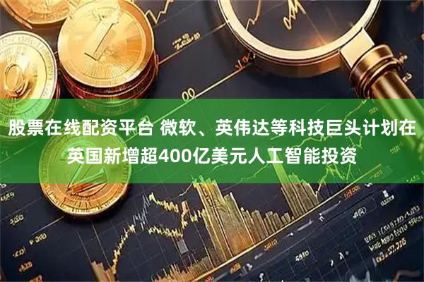 股票在线配资平台 微软、英伟达等科技巨头计划在英国新增超400亿美元人工智能投资