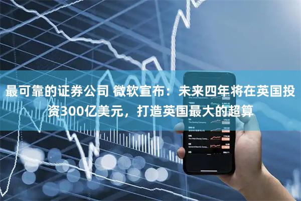 最可靠的证券公司 微软宣布：未来四年将在英国投资300亿美元，打造英国最大的超算