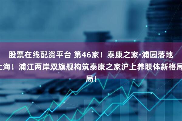 股票在线配资平台 第46家！泰康之家·浦园落地上海！浦江两岸双旗舰构筑泰康之家沪上养联体新格局！