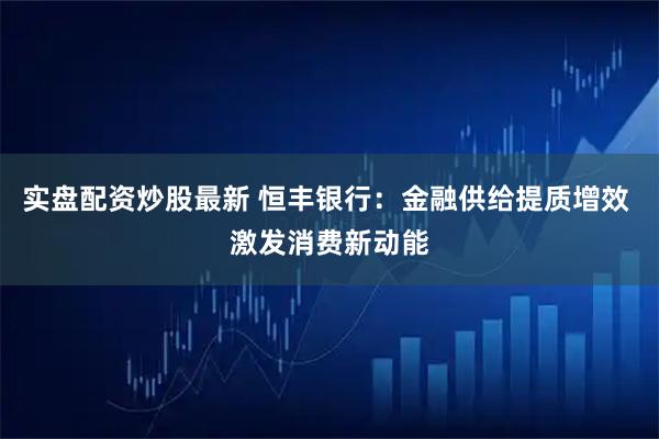 实盘配资炒股最新 恒丰银行：金融供给提质增效 激发消费新动能