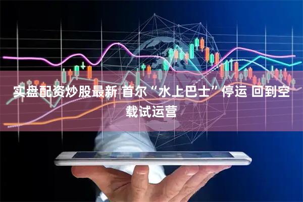 实盘配资炒股最新 首尔“水上巴士”停运 回到空载试运营