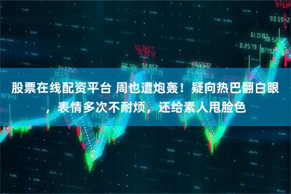 股票在线配资平台 周也遭炮轰！疑向热巴翻白眼，表情多次不耐烦，还给素人甩脸色