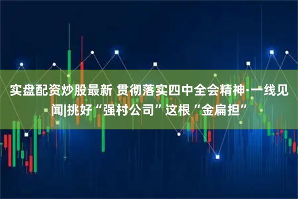 实盘配资炒股最新 贯彻落实四中全会精神·一线见闻|挑好“强村公司”这根“金扁担”