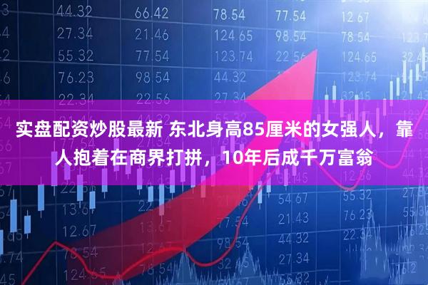 实盘配资炒股最新 东北身高85厘米的女强人，靠人抱着在商界打拼，10年后成千万富翁