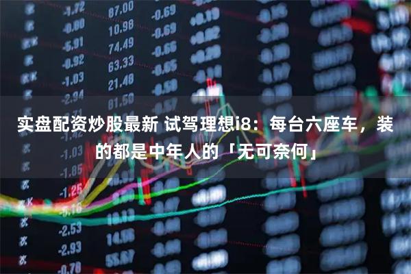 实盘配资炒股最新 试驾理想i8：每台六座车，装的都是中年人的「无可奈何」