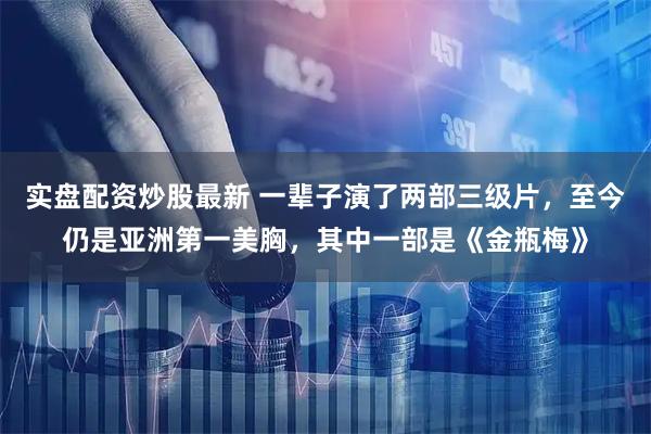 实盘配资炒股最新 一辈子演了两部三级片，至今仍是亚洲第一美胸，其中一部是《金瓶梅》